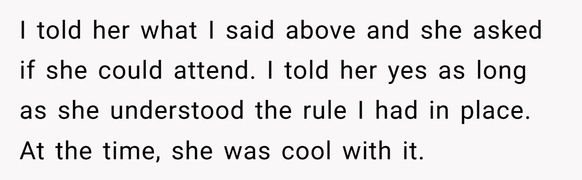 I told her what I said above and she asked if she could attend. I told her yes as long as she understood the rule I had in place. At...