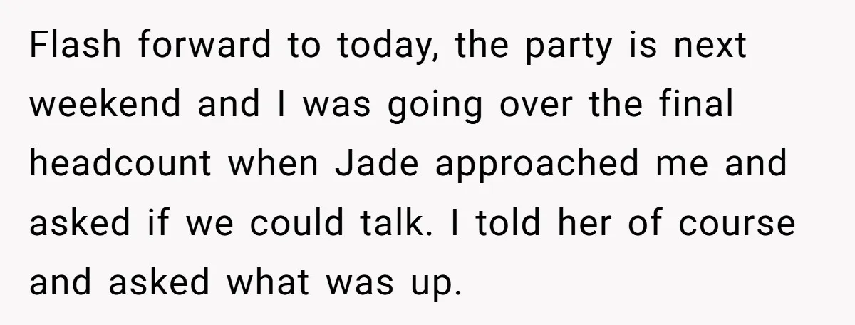 Flash forward to today, the party is next weekend and I was going over the final headcount when Jade approached me and asked if we could talk. I told her...