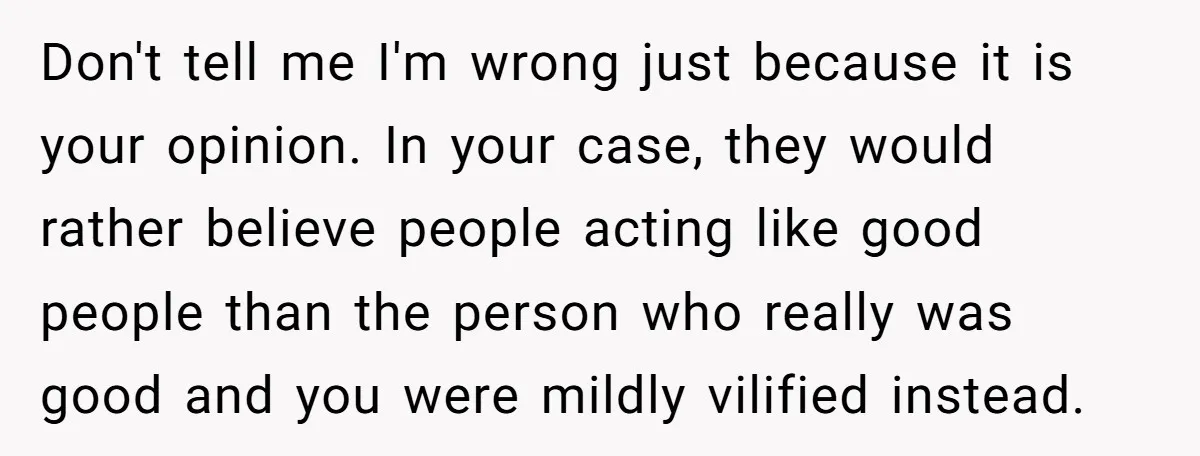 Don't tell me I'm wrong just because it is your opinion. In your case, they would rather believe people acting like good people than the person who really was good...