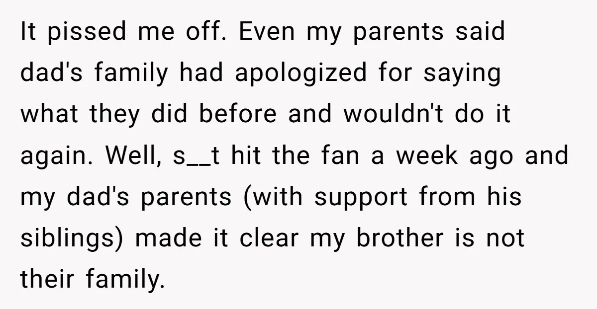 It pissed me off. Even my parents said dad's family had apologized for saying what they did before and wouldn't do it again. Well, s__t hit the fan a week...