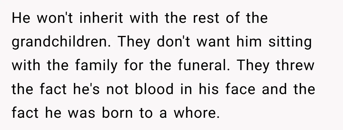 He won't inherit with the rest of the grandchildren. They don't want him sitting with the family for the funeral. They threw the fact he's not blood in his face...