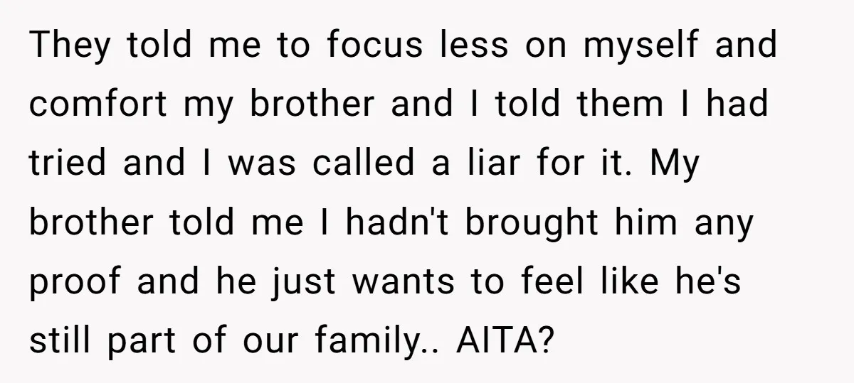 They told me to focus less on myself and comfort my brother and I told them I had tried and I was called a liar for it. My brother told...
