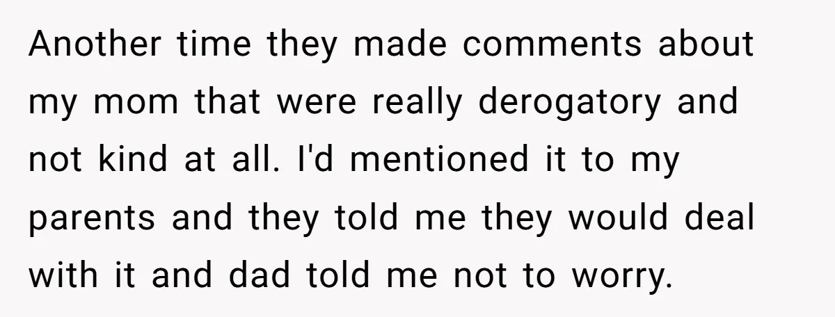 Another time they made comments about my mom that were really derogatory and not kind at all. I'd mentioned it to my parents and they told me they would deal...