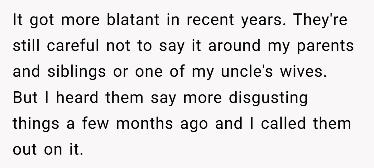 It got more blatant in recent years. They're still careful not to say it around my parents and siblings or one of my uncle's wives. But I heard them say...