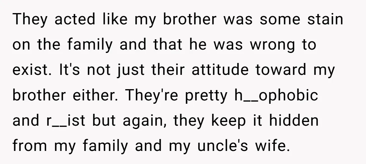 They acted like my brother was some stain on the family and that he was wrong to exist. It's not just their attitude toward my brother either. They're pretty h__ophobic...