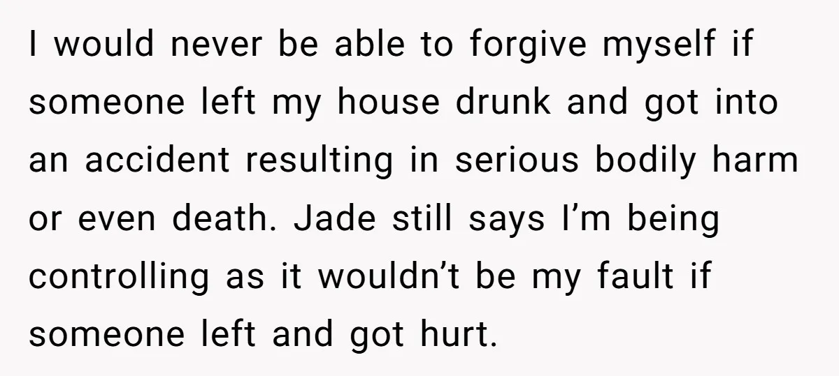 I would never be able to forgive myself if someone left my house drunk and got into an accident resulting in serious bodily harm or even death. Jade still says...