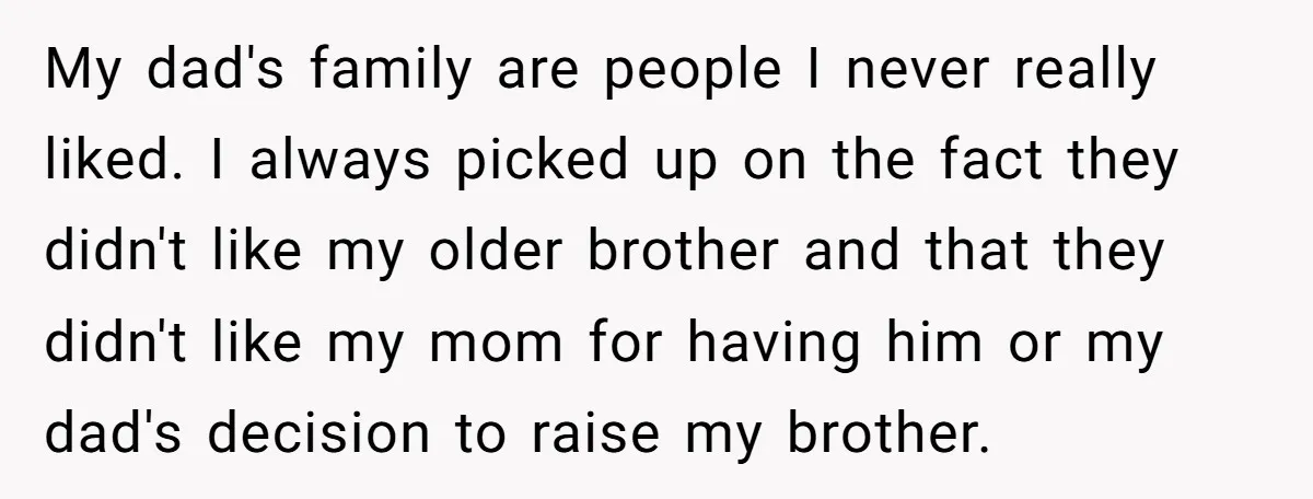 My dad's family are people I never really liked. I always picked up on the fact they didn't like my older brother and that they didn't like my mom for...