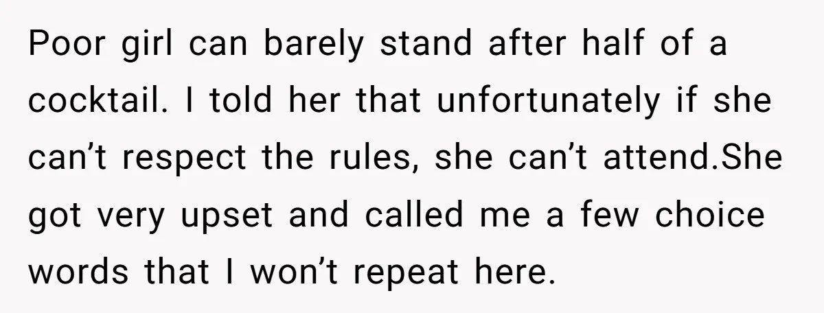 Poor girl can barely stand after half of a cocktail. I told her that unfortunately if she can’t respect the rules, she can’t attend.She got very upset and called me...