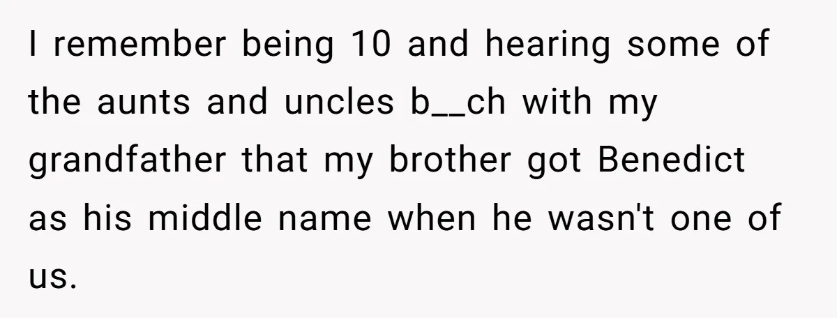 I remember being 10 and hearing some of the aunts and uncles b__ch with my grandfather that my brother got Benedict as his middle name when he wasn't one of...