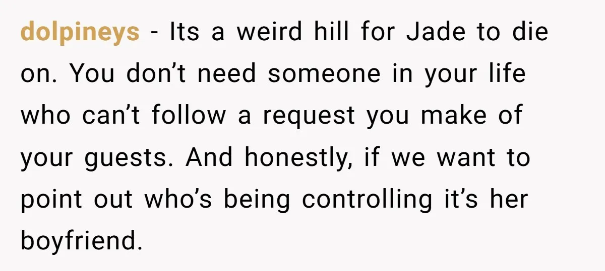 dolpineys − Its a weird hill for Jade to die on. You don’t need someone in your life who can’t follow a request you make of your guests. And honestly,...