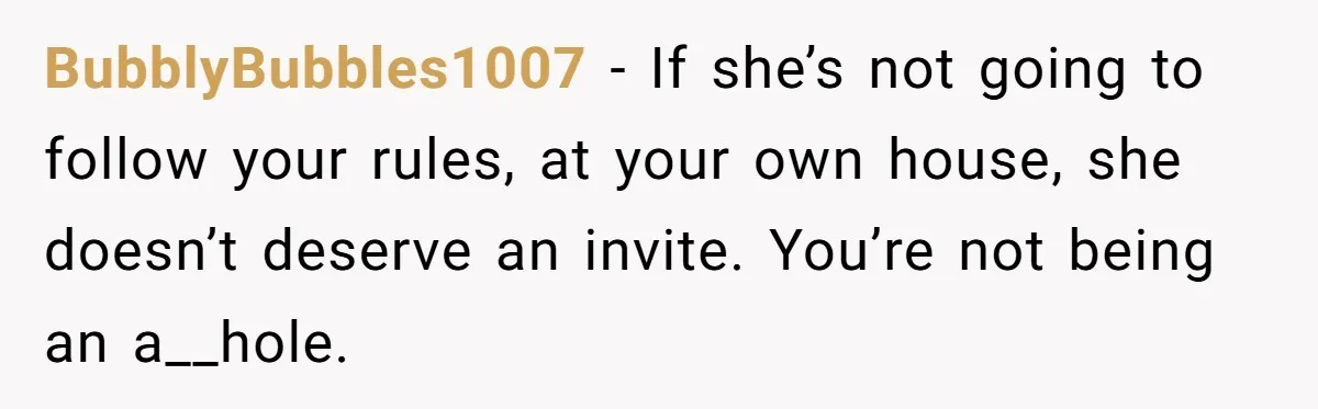 BubblyBubbles1007 − If she’s not going to follow your rules, at your own house, she doesn’t deserve an invite. You’re not being an a__hole.