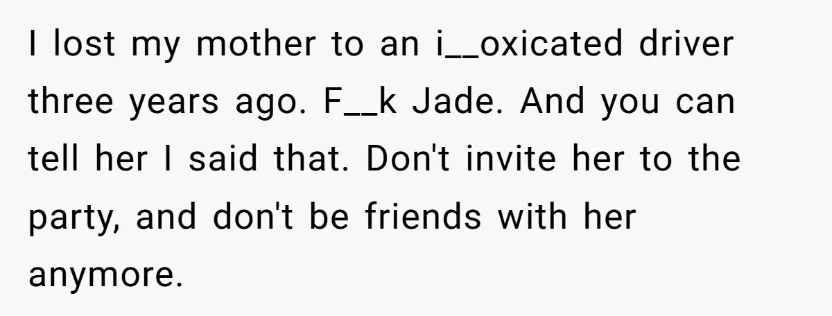 I lost my mother to an i__oxicated driver three years ago. F__k Jade. And you can tell her I said that. Don't invite her to the party, and don't be...