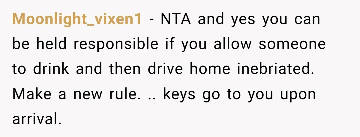 Moonlight_vixen1 − NTA and yes you can be held responsible if you allow someone to drink and then drive home inebriated. Make a new rule. .. keys go to you...