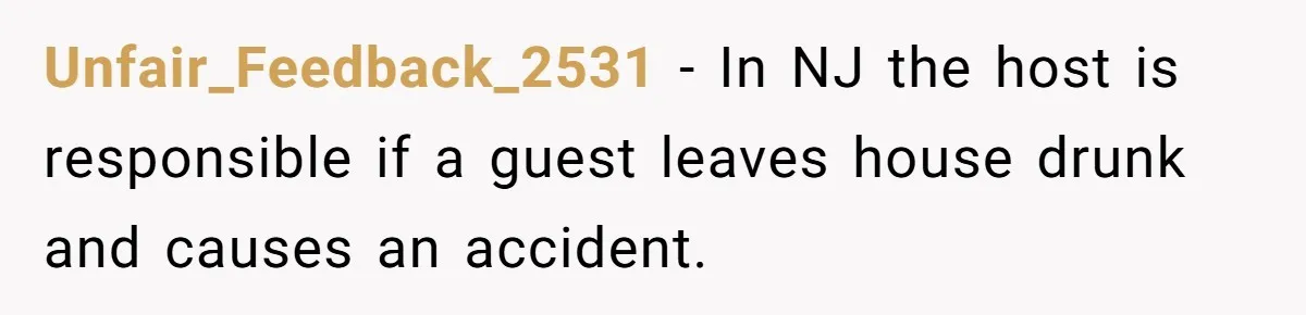 Unfair_Feedback_2531 − In NJ the host is responsible if a guest leaves house drunk and causes an accident.