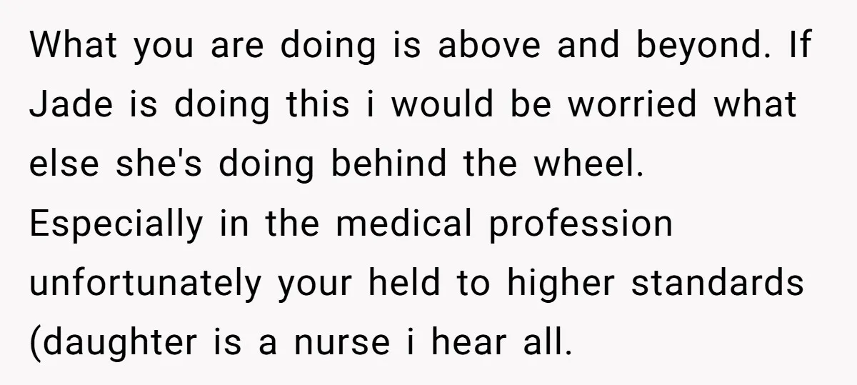 What you are doing is above and beyond. If Jade is doing this i would be worried what else she's doing behind the wheel. Especially in the medical profession unfortunately...