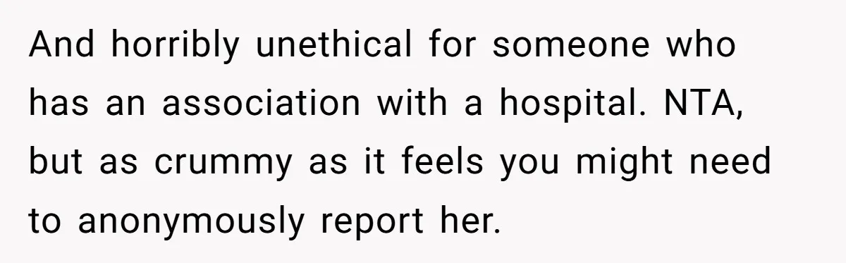 And horribly unethical for someone who has an association with a hospital. NTA, but as crummy as it feels you might need to anonymously report her.