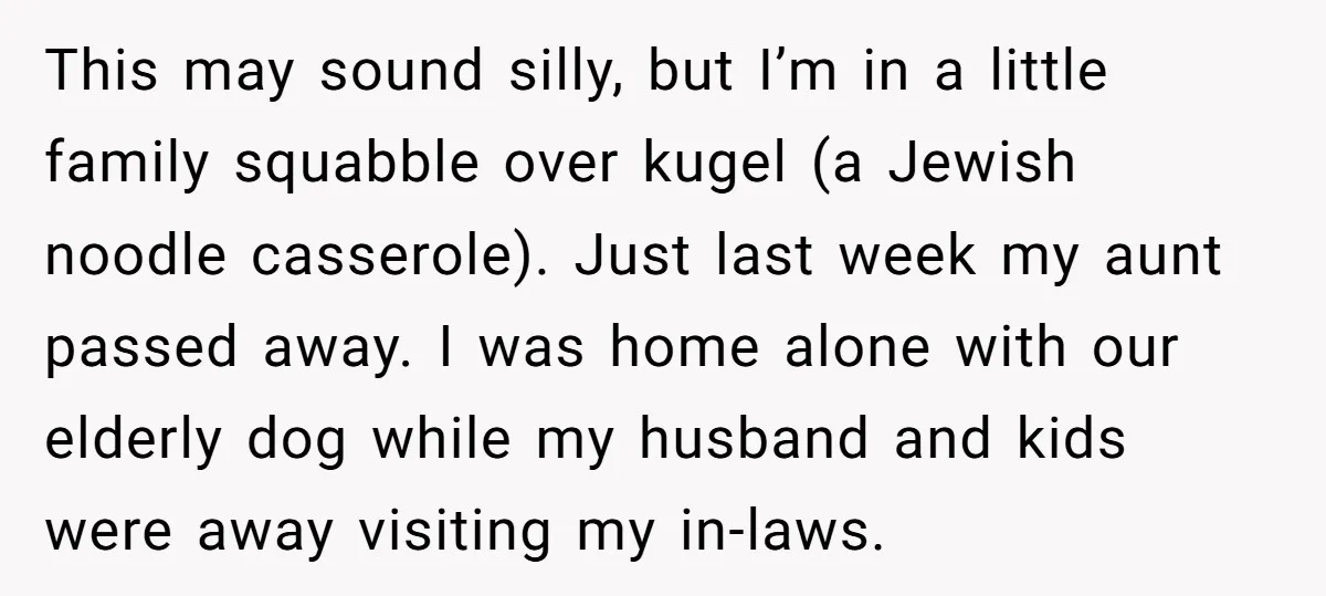 This may sound silly, but I’m in a little family squabble over kugel (a Jewish noodle casserole). Just last week my aunt passed away. I was home alone with our...