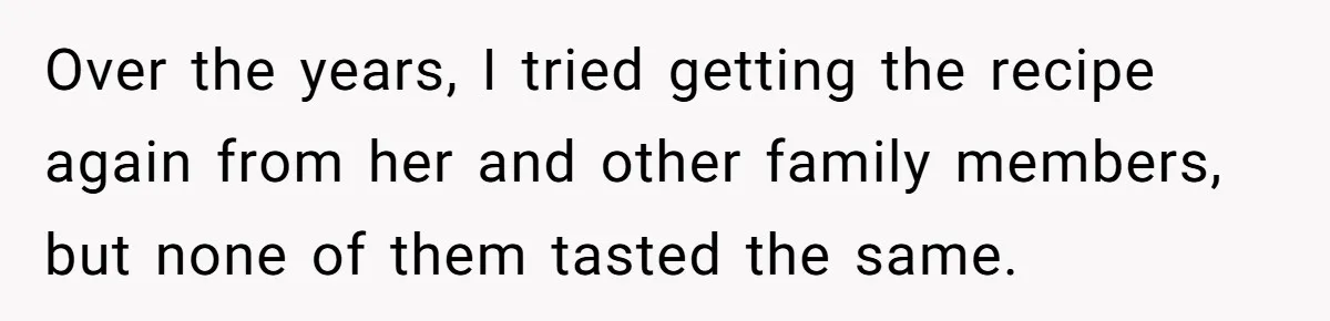Over the years, I tried getting the recipe again from her and other family members, but none of them tasted the same.