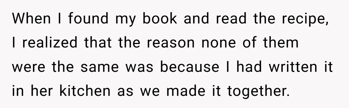 When I found my book and read the recipe, I realized that the reason none of them were the same was because I had written it in her kitchen as...