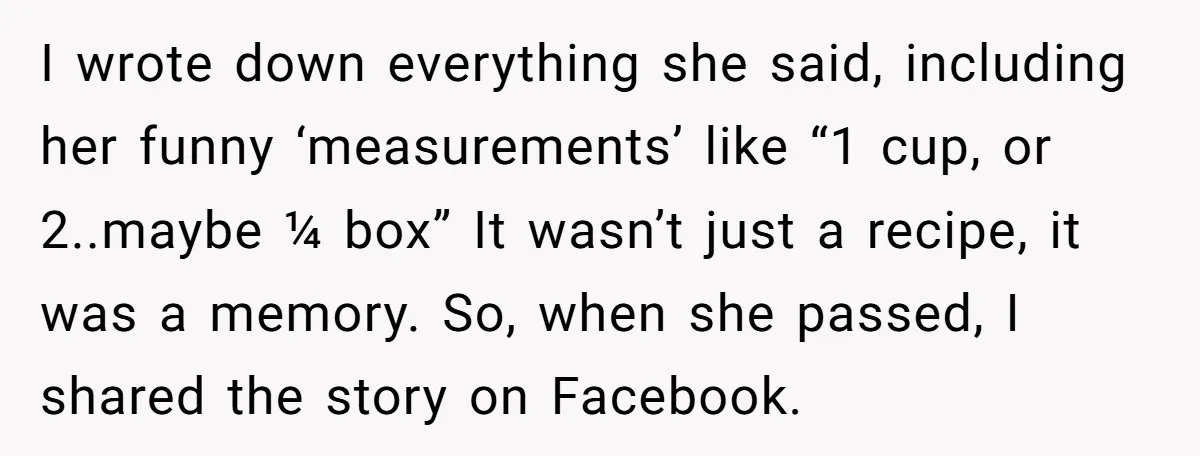 I wrote down everything she said, including her funny ‘measurements’ like “1 cup, or 2..maybe ¼ box” It wasn’t just a recipe, it was a memory. So, when she passed,...
