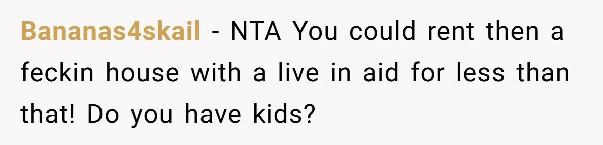 Bananas4skail − NTA You could rent then a feckin house with a live in aid for less than that! Do you have kids?