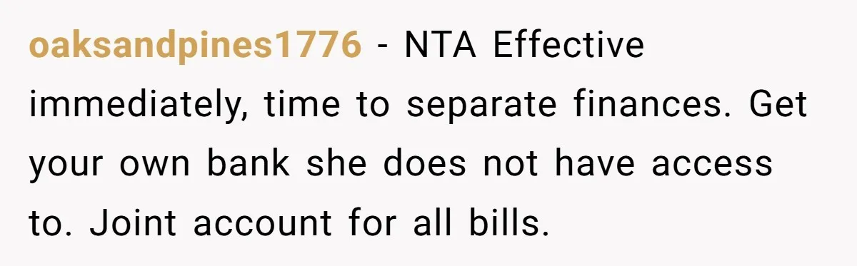 oaksandpines1776 − NTA Effective immediately, time to separate finances. Get your own bank she does not have access to. Joint account for all bills.