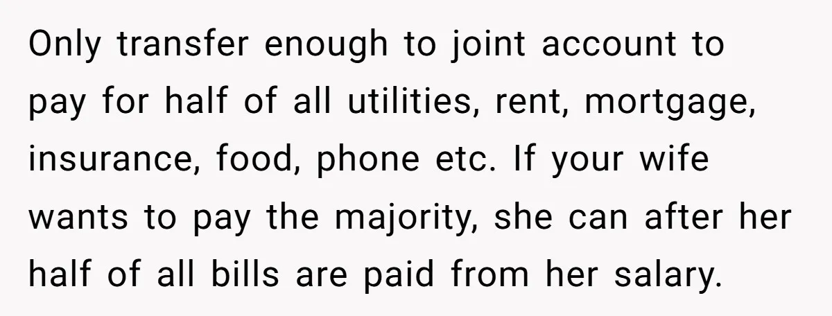 Only transfer enough to joint account to pay for half of all utilities, rent, mortgage, insurance, food, phone etc. If your wife wants to pay the majority, she can after...