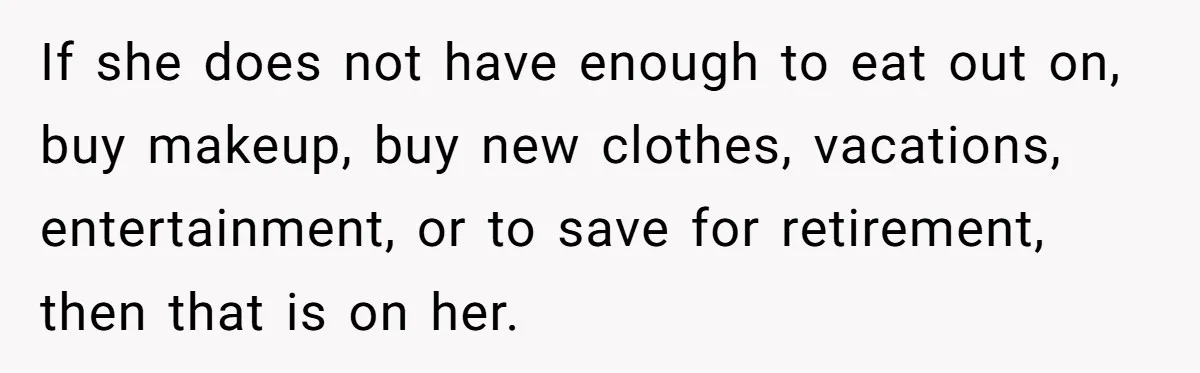 If she does not have enough to eat out on, buy makeup, buy new clothes, vacations, entertainment, or to save for retirement, then that is on her.