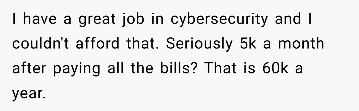 I have a great job in cybersecurity and I couldn't afford that. Seriously 5k a month after paying all the bills? That is 60k a year.