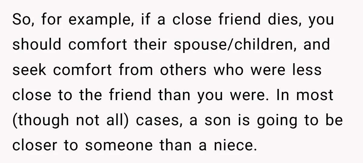 So, for example, if a close friend dies, you should comfort their spouse/children, and seek comfort from others who were less close to the friend than you were. In most...