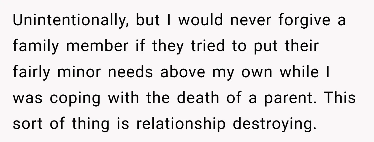 Unintentionally, but I would never forgive a family member if they tried to put their fairly minor needs above my own while I was coping with the death of a...
