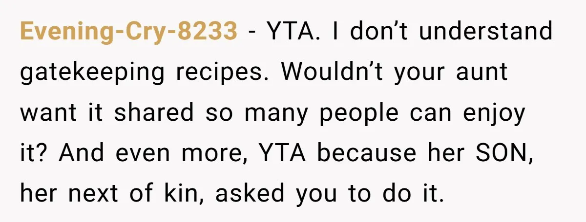 Evening-Cry-8233 − YTA. I don’t understand gatekeeping recipes. Wouldn’t your aunt want it shared so many people can enjoy it? And even more, YTA because her SON, her next of...