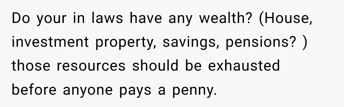 Do your in laws have any wealth? (House, investment property, savings, pensions? ) those resources should be exhausted before anyone pays a penny.