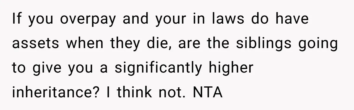 If you overpay and your in laws do have assets when they die, are the siblings going to give you a significantly higher inheritance? I think not. NTA