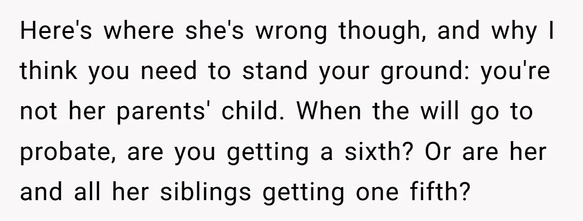 Here's where she's wrong though, and why I think you need to stand your ground: you're not her parents' child. When the will go to probate, are you getting a...