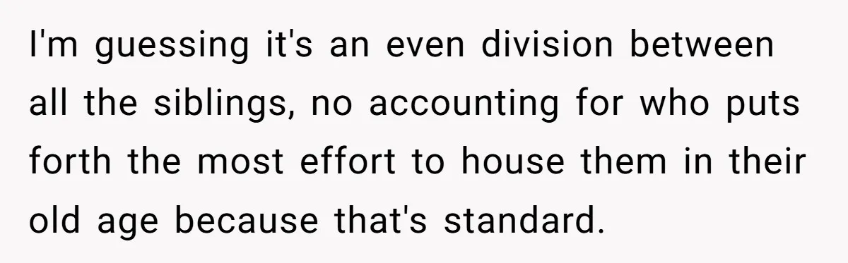 I'm guessing it's an even division between all the siblings, no accounting for who puts forth the most effort to house them in their old age because that's standard.