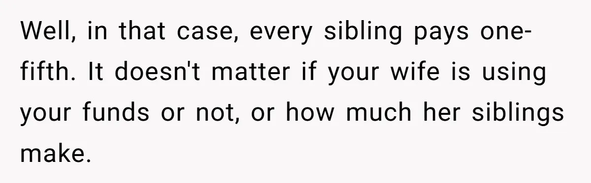 Well, in that case, every sibling pays one-fifth. It doesn't matter if your wife is using your funds or not, or how much her siblings make.