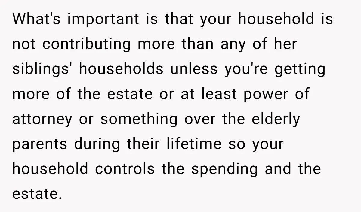 What's important is that your household is not contributing more than any of her siblings' households unless you're getting more of the estate or at least power of attorney or...