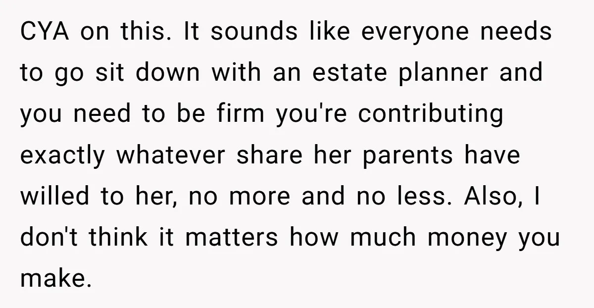 CYA on this. It sounds like everyone needs to go sit down with an estate planner and you need to be firm you're contributing exactly whatever share her parents have...