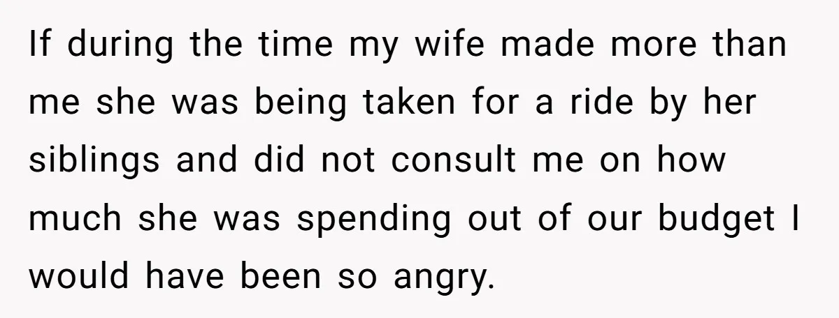 If during the time my wife made more than me she was being taken for a ride by her siblings and did not consult me on how much she was...