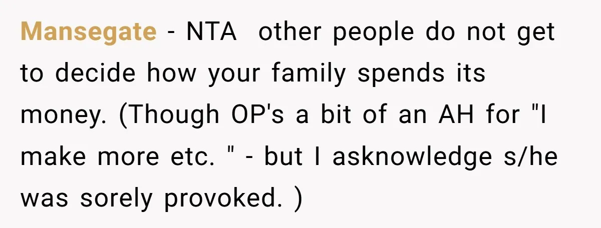 Mansegate − NTA other people do not get to decide how your family spends its money. (Though OP's a bit of an AH for "I make more etc. " -...