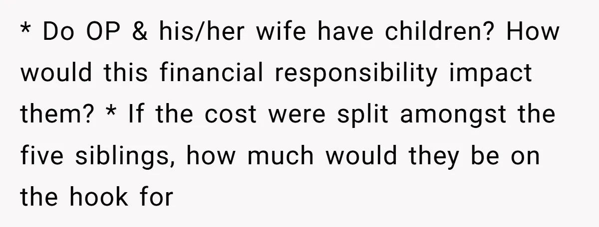 * Do OP & his/her wife have children? How would this financial responsibility impact them? * If the cost were split amongst the five siblings, how much would they be...