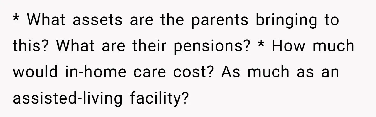 * What assets are the parents bringing to this? What are their pensions? * How much would in-home care cost? As much as an assisted-living facility?