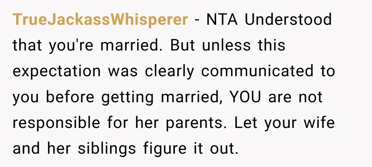 TrueJackassWhisperer − NTA Understood that you're married. But unless this expectation was clearly communicated to you before getting married, YOU are not responsible for her parents. Let your wife and...