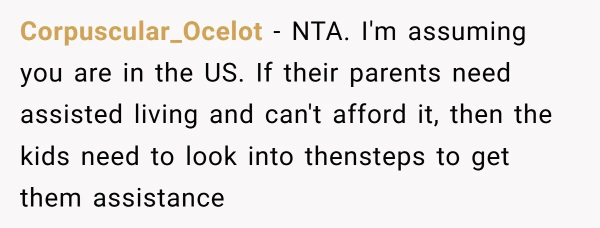 Corpuscular_Ocelot − NTA. I'm assuming you are in the US. If their parents need assisted living and can't afford it, then the kids need to look into thensteps to get...