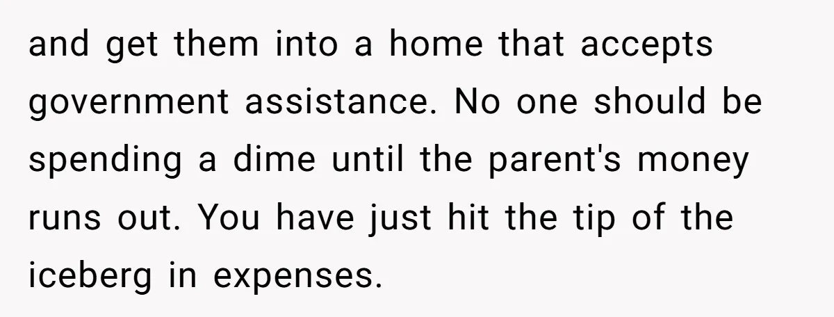 and get them into a home that accepts government assistance. No one should be spending a dime until the parent's money runs out. You have just hit the tip of...