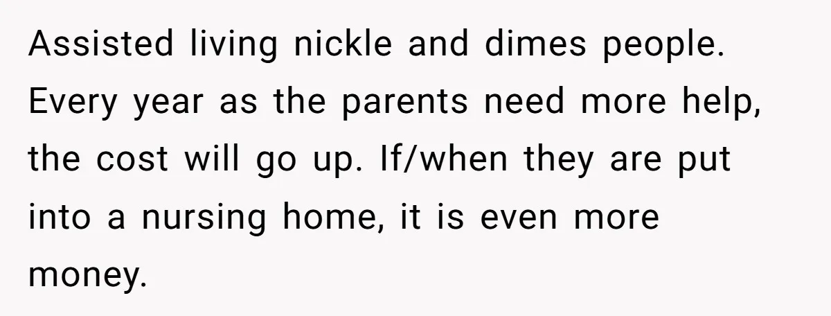 Assisted living nickle and dimes people. Every year as the parents need more help, the cost will go up. If/when they are put into a nursing home, it is even...