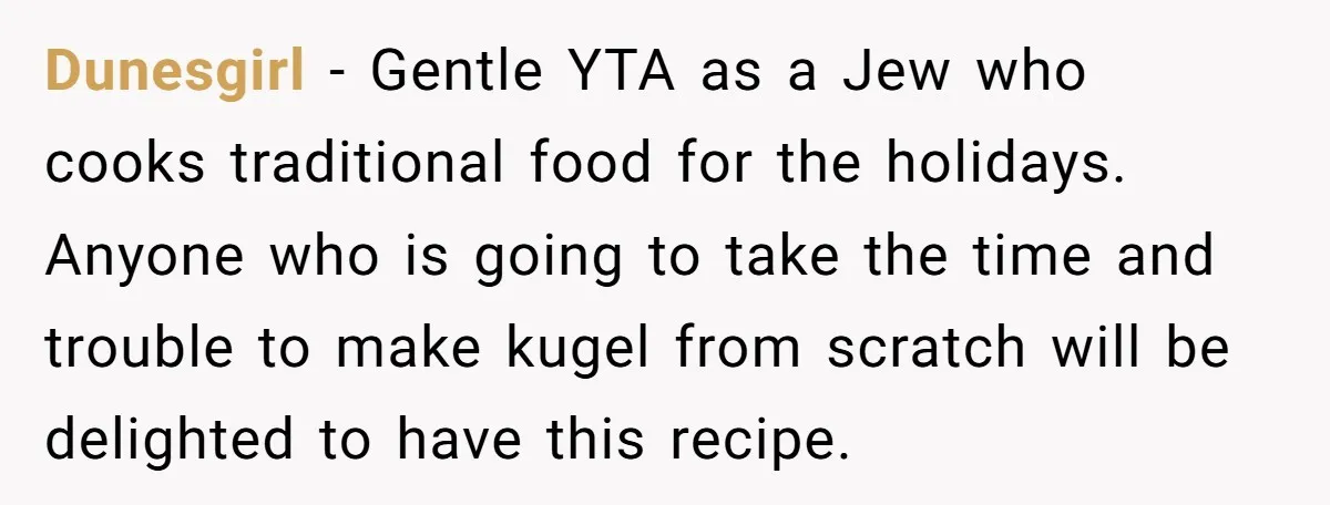 Dunesgirl − Gentle YTA as a Jew who cooks traditional food for the holidays. Anyone who is going to take the time and trouble to make kugel from scratch will...