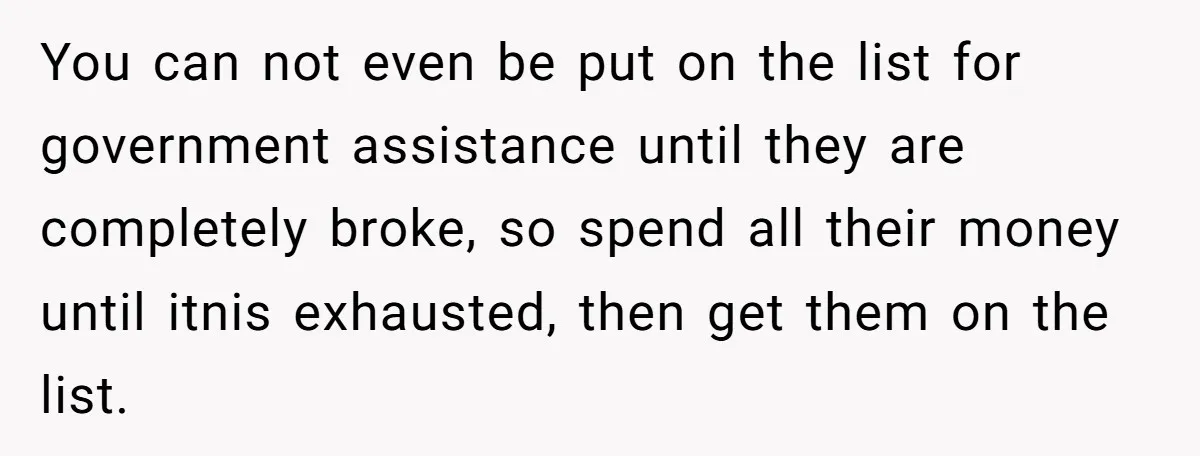 You can not even be put on the list for government assistance until they are completely broke, so spend all their money until itnis exhausted, then get them on the...