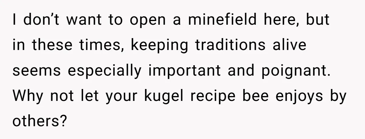 I don’t want to open a minefield here, but in these times, keeping traditions alive seems especially important and poignant. Why not let your kugel recipe bee enjoys by others?